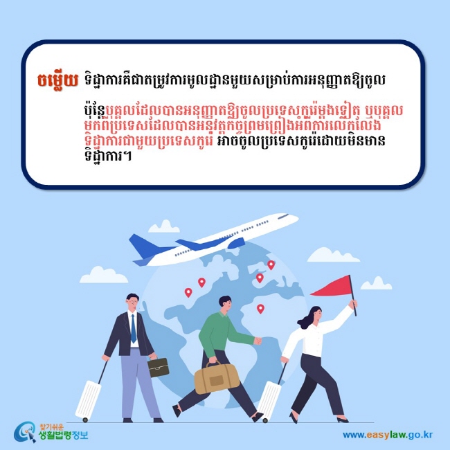 ចម្លើយ ទិដ្ឋាការគឺជាតម្រូវការមូលដ្ឋានមួយសម្រាប់ការអនុញ្ញាតឱ្យចូល   ប៉ុន្តែបុគ្គលដែលបានអនុញ្ញាតឱ្យចូលប្រទេសកូរ៉េម្តងទៀត ឬបុគ្គលមកពីប្រទេសដែលបានអនុវត្តកិច្ចព្រមព្រៀងអំពីការលើកលែងទិដ្ឋាការជាមួយប្រទេសកូរ៉េ អាចចូលប្រទេសកូរ៉េដោយមិនមានទិដ្ឋាការ។